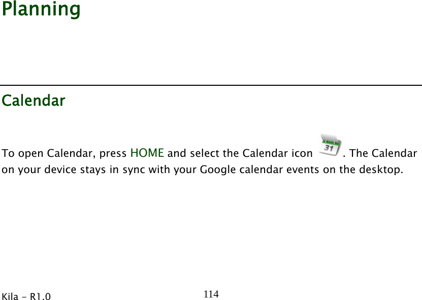  Kila - R1.0   114               Planning Calendar To open Calendar, press HOME and select the Calendar icon  . The Calendar on your device stays in sync with your Google calendar events on the desktop. 