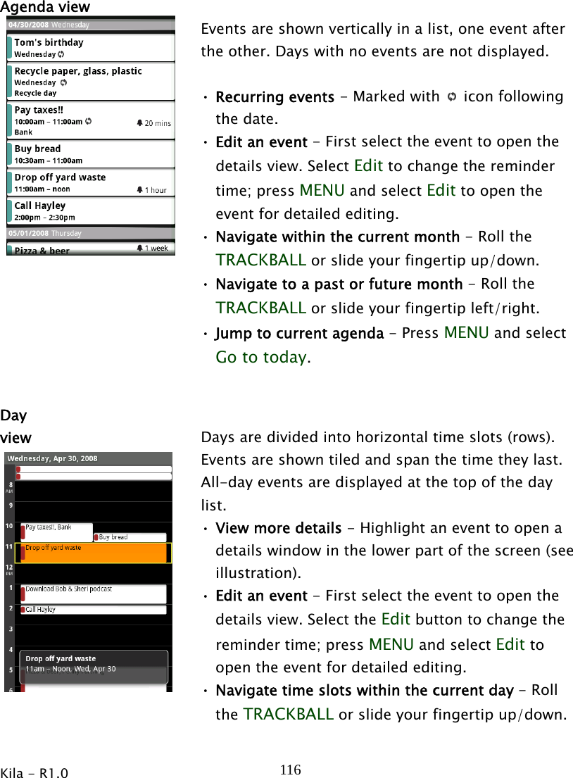  Kila - R1.0   116Agenda view   Events are shown vertically in a list, one event after the other. Days with no events are not displayed.    • Recurring events - Marked with   icon following the date. • Edit an event - First select the event to open the details view. Select Edit to change the reminder time; press MENU and select Edit to open the event for detailed editing. • Navigate within the current month - Roll the TRACKBALL or slide your fingertip up/down. • Navigate to a past or future month - Roll the TRACKBALL or slide your fingertip left/right. • Jump to current agenda - Press MENU and select Go to today.   Day view  Days are divided into horizontal time slots (rows). Events are shown tiled and span the time they last. All-day events are displayed at the top of the day list.  • View more details - Highlight an event to open a details window in the lower part of the screen (see illustration). • Edit an event - First select the event to open the details view. Select the Edit button to change the reminder time; press MENU and select Edit to open the event for detailed editing. • Navigate time slots within the current day - Roll the TRACKBALL or slide your fingertip up/down. 
