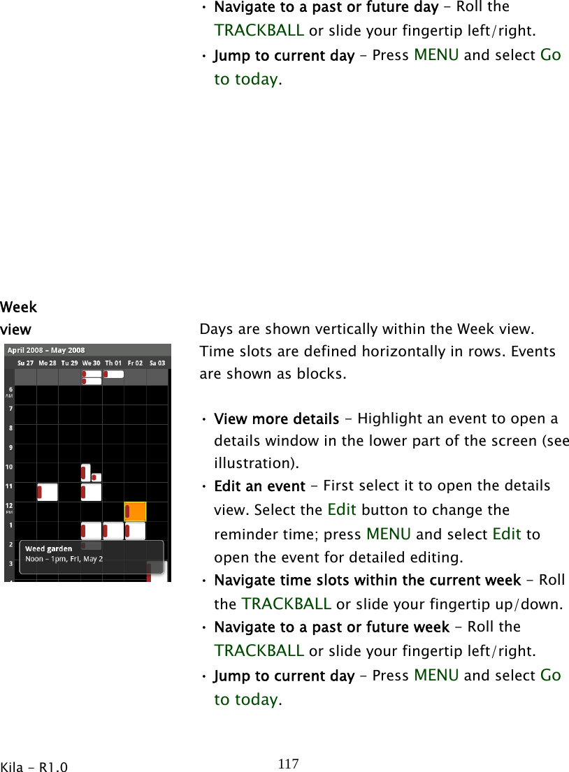 Kila - R1.0   117• Navigate to a past or future day - Roll the TRACKBALL or slide your fingertip left/right. • Jump to current day - Press MENU and select Go to today.   Week view  Days are shown vertically within the Week view. Time slots are defined horizontally in rows. Events are shown as blocks.  • View more details - Highlight an event to open a details window in the lower part of the screen (see illustration). • Edit an event - First select it to open the details view. Select the Edit button to change the reminder time; press MENU and select Edit to open the event for detailed editing. • Navigate time slots within the current week - Roll the TRACKBALL or slide your fingertip up/down. • Navigate to a past or future week - Roll the TRACKBALL or slide your fingertip left/right. • Jump to current day - Press MENU and select Go to today. 