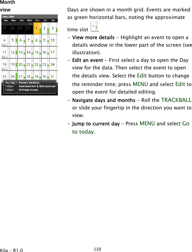  Kila - R1.0   118  Month view  Days are shown in a month grid. Events are marked as green horizontal bars, noting the approximate time slot  . • View more details - Highlight an event to open a details window in the lower part of the screen (see illustration). • Edit an event - First select a day to open the Day view for the data. Then select the event to open the details view. Select the Edit button to change the reminder time; press MENU and select Edit to open the event for detailed editing. • Navigate days and months - Roll the TRACKBALL or slide your fingertip in the direction you want to view. • Jump to current day - Press MENU and select Go to today.  