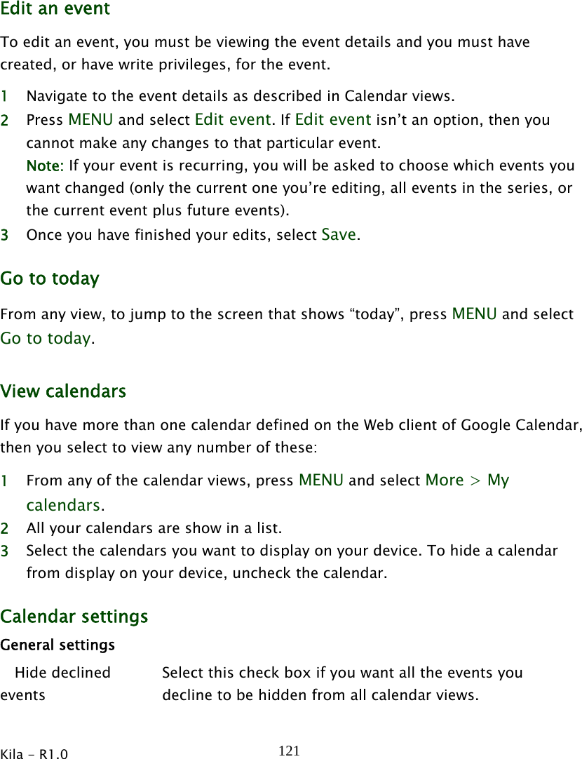  Kila - R1.0   121Edit an event To edit an event, you must be viewing the event details and you must have created, or have write privileges, for the event. 1 Navigate to the event details as described in Calendar views. 2 Press MENU and select Edit event. If Edit event isn’t an option, then you cannot make any changes to that particular event. Note: If your event is recurring, you will be asked to choose which events you want changed (only the current one you’re editing, all events in the series, or the current event plus future events). 3 Once you have finished your edits, select Save. Go to today From any view, to jump to the screen that shows “today”, press MENU and select Go to today. View calendars If you have more than one calendar defined on the Web client of Google Calendar, then you select to view any number of these: 1 From any of the calendar views, press MENU and select More &gt; My calendars. 2 All your calendars are show in a list. 3 Select the calendars you want to display on your device. To hide a calendar from display on your device, uncheck the calendar. Calendar settings General settings    Hide declined events Select this check box if you want all the events you decline to be hidden from all calendar views. 