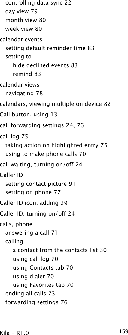  Kila - R1.0   159controlling data sync 22 day view 79 month view 80 week view 80 calendar events setting default reminder time 83 setting to hide declined events 83 remind 83 calendar views navigating 78 calendars, viewing multiple on device 82 Call button, using 13 call forwarding settings 24, 76 call log 75 taking action on highlighted entry 75 using to make phone calls 70 call waiting, turning on/off 24 Caller ID setting contact picture 91 setting on phone 77 Caller ID icon, adding 29 Caller ID, turning on/off 24 calls, phone answering a call 71 calling a contact from the contacts list 30 using call log 70 using Contacts tab 70 using dialer 70 using Favorites tab 70 ending all calls 73 forwarding settings 76 