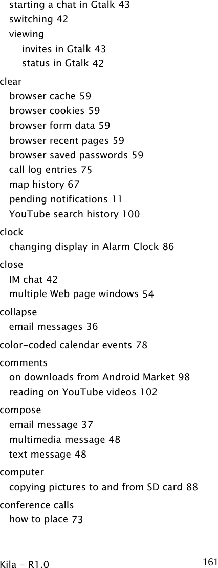  Kila - R1.0   161starting a chat in Gtalk 43 switching 42 viewing invites in Gtalk 43 status in Gtalk 42 clear browser cache 59 browser cookies 59 browser form data 59 browser recent pages 59 browser saved passwords 59 call log entries 75 map history 67 pending notifications 11 YouTube search history 100 clock changing display in Alarm Clock 86 close IM chat 42 multiple Web page windows 54 collapse email messages 36 color-coded calendar events 78 comments on downloads from Android Market 98 reading on YouTube videos 102 compose email message 37 multimedia message 48 text message 48 computer copying pictures to and from SD card 88 conference calls how to place 73 