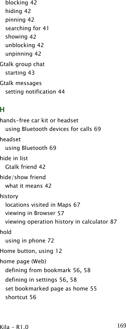  Kila - R1.0   169blocking 42 hiding 42 pinning 42 searching for 41 showing 42 unblocking 42 unpinning 42 Gtalk group chat starting 43 Gtalk messages setting notification 44 H hands-free car kit or headset using Bluetooth devices for calls 69 headset using Bluetooth 69 hide in list Gtalk friend 42 hide/show friend what it means 42 history locations visited in Maps 67 viewing in Browser 57 viewing operation history in calculator 87 hold using in phone 72 Home button, using 12 home page (Web) defining from bookmark 56, 58 defining in settings 56, 58 set bookmarked page as home 55 shortcut 56 