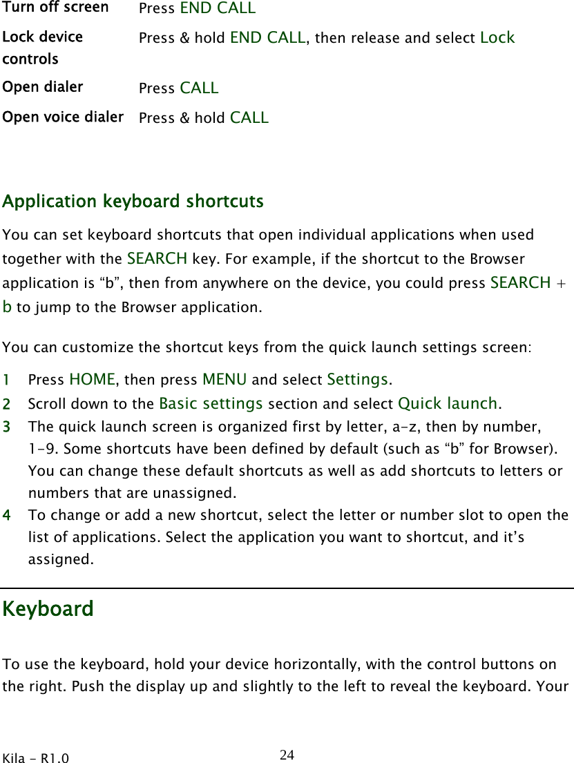  Kila - R1.0   24Turn off screen  Press END CALL Lock device controls Press &amp; hold END CALL, then release and select Lock Open dialer  Press CALL  Open voice dialer  Press &amp; hold CALL   Application keyboard shortcuts You can set keyboard shortcuts that open individual applications when used together with the SEARCH key. For example, if the shortcut to the Browser application is “b”, then from anywhere on the device, you could press SEARCH + b to jump to the Browser application. You can customize the shortcut keys from the quick launch settings screen: 1 Press HOME, then press MENU and select Settings. 2 Scroll down to the Basic settings section and select Quick launch. 3 The quick launch screen is organized first by letter, a-z, then by number, 1-9. Some shortcuts have been defined by default (such as “b” for Browser). You can change these default shortcuts as well as add shortcuts to letters or numbers that are unassigned.   4 To change or add a new shortcut, select the letter or number slot to open the list of applications. Select the application you want to shortcut, and it’s assigned. Keyboard To use the keyboard, hold your device horizontally, with the control buttons on the right. Push the display up and slightly to the left to reveal the keyboard. Your 