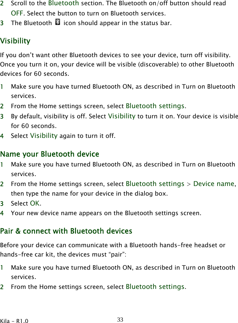 Kila - R1.0   332 Scroll to the Bluetooth section. The Bluetooth on/off button should read OFF. Select the button to turn on Bluetooth services. 3 The Bluetooth    icon should appear in the status bar. Visibility If you don’t want other Bluetooth devices to see your device, turn off visibility. Once you turn it on, your device will be visible (discoverable) to other Bluetooth devices for 60 seconds. 1 Make sure you have turned Bluetooth ON, as described in Turn on Bluetooth services. 2 From the Home settings screen, select Bluetooth settings. 3 By default, visibility is off. Select Visibility to turn it on. Your device is visible for 60 seconds. 4 Select Visibility again to turn it off. Name your Bluetooth device   1 Make sure you have turned Bluetooth ON, as described in Turn on Bluetooth services. 2 From the Home settings screen, select Bluetooth settings &gt; Device name, then type the name for your device in the dialog box. 3 Select OK. 4 Your new device name appears on the Bluetooth settings screen. Pair &amp; connect with Bluetooth devices Before your device can communicate with a Bluetooth hands-free headset or hands-free car kit, the devices must “pair”: 1 Make sure you have turned Bluetooth ON, as described in Turn on Bluetooth services. 2 From the Home settings screen, select Bluetooth settings. 