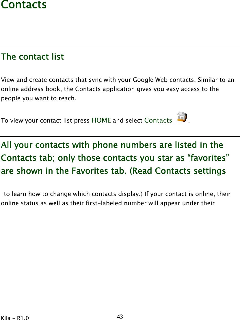  Kila - R1.0   43Contacts The contact list View and create contacts that sync with your Google Web contacts. Similar to an online address book, the Contacts application gives you easy access to the people you want to reach. To view your contact list press HOME and select Contacts . All your contacts with phone numbers are listed in the Contacts tab; only those contacts you star as “favorites” are shown in the Favorites tab. (Read Contacts settings   to learn how to change which contacts display.) If your contact is online, their online status as well as their first-labeled number will appear under their 