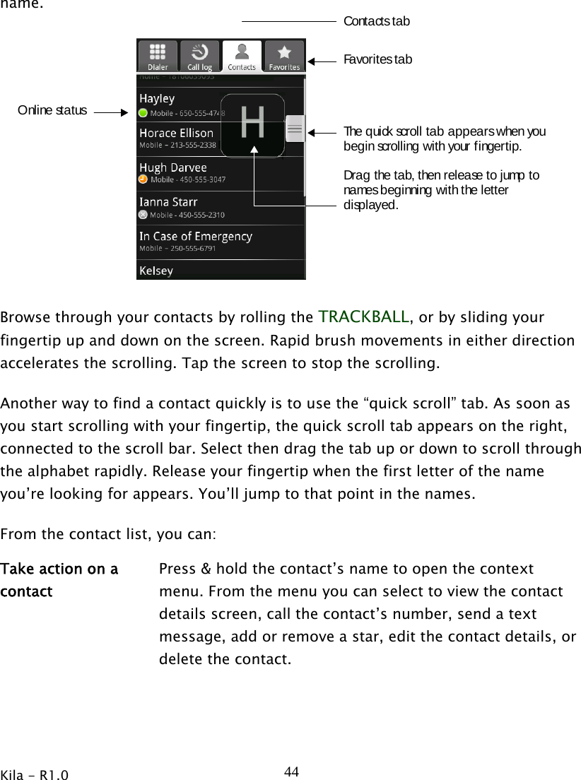 Kila - R1.0   44name.The quick scroll tab appears when youbegin scrolling with your fingertip.Drag the tab, then release to jump tonames beginning with the letterdisplayed.Online statusFavorites tabContacts tab  Browse through your contacts by rolling the TRACKBALL, or by sliding your fingertip up and down on the screen. Rapid brush movements in either direction accelerates the scrolling. Tap the screen to stop the scrolling. Another way to find a contact quickly is to use the “quick scroll” tab. As soon as you start scrolling with your fingertip, the quick scroll tab appears on the right, connected to the scroll bar. Select then drag the tab up or down to scroll through the alphabet rapidly. Release your fingertip when the first letter of the name you’re looking for appears. You’ll jump to that point in the names. From the contact list, you can: Take action on a contact Press &amp; hold the contact’s name to open the context menu. From the menu you can select to view the contact details screen, call the contact’s number, send a text message, add or remove a star, edit the contact details, or delete the contact.   