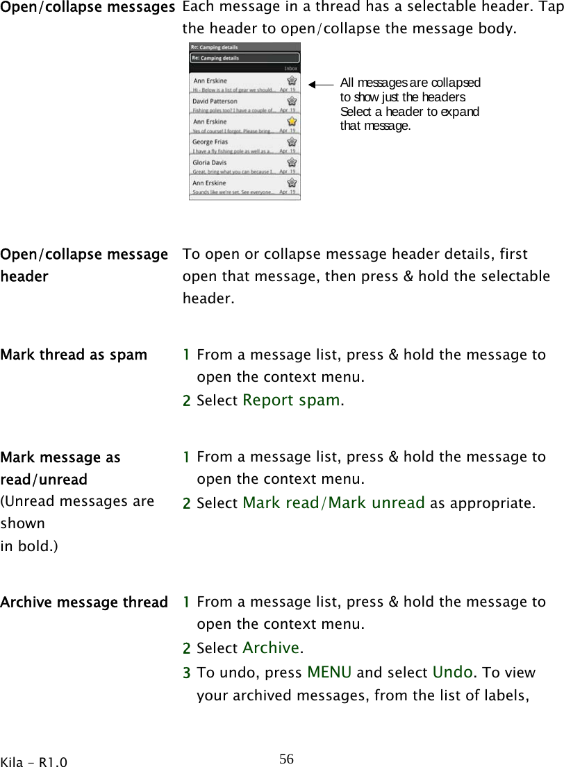  Kila - R1.0   56Open/collapse messages  Each message in a thread has a selectable header. Tap the header to open/collapse the message body. All messages are collapsedto show just the headers.Select a header to expandthat message.   Open/collapse message header To open or collapse message header details, first open that message, then press &amp; hold the selectable header.   Mark thread as spam  1 From a message list, press &amp; hold the message to open the context menu.   2 Select Report spam.   Mark message as read/unread (Unread messages are shown  in bold.) 1 From a message list, press &amp; hold the message to open the context menu.   2 Select Mark read/Mark unread as appropriate.    Archive message thread  1 From a message list, press &amp; hold the message to open the context menu.   2 Select Archive.  3 To undo, press MENU and select Undo. To view your archived messages, from the list of labels, 