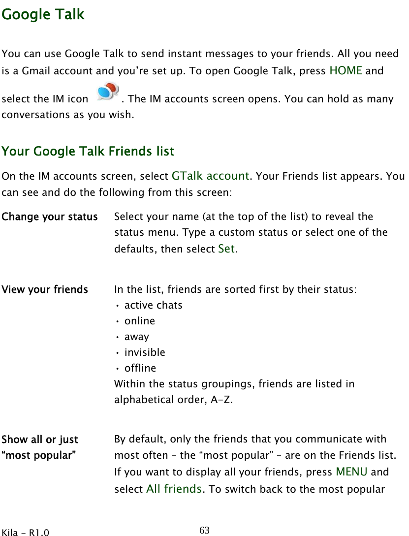  Kila - R1.0   63Google Talk You can use Google Talk to send instant messages to your friends. All you need is a Gmail account and you’re set up. To open Google Talk, press HOME and select the IM icon  . The IM accounts screen opens. You can hold as many conversations as you wish. Your Google Talk Friends list On the IM accounts screen, select GTalk account. Your Friends list appears. You can see and do the following from this screen: Change your status  Select your name (at the top of the list) to reveal the status menu. Type a custom status or select one of the defaults, then select Set.   View your friends  In the list, friends are sorted first by their status: • active chats • online • away • invisible • offline Within the status groupings, friends are listed in alphabetical order, A-Z.   Show all or just   “most popular” By default, only the friends that you communicate with most often – the “most popular” – are on the Friends list. If you want to display all your friends, press MENU and select All friends. To switch back to the most popular 