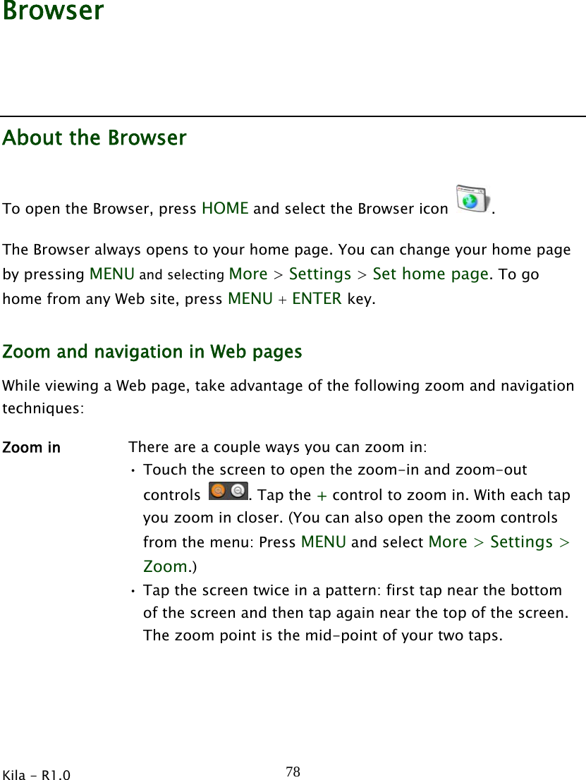  Kila - R1.0   78Browser About the Browser To open the Browser, press HOME and select the Browser icon  . The Browser always opens to your home page. You can change your home page by pressing MENU and selecting More &gt; Settings &gt; Set home page. To go home from any Web site, press MENU + ENTER key. Zoom and navigation in Web pages While viewing a Web page, take advantage of the following zoom and navigation techniques: Zoom in  There are a couple ways you can zoom in: • Touch the screen to open the zoom-in and zoom-out controls  . Tap the + control to zoom in. With each tap you zoom in closer. (You can also open the zoom controls from the menu: Press MENU and select More &gt; Settings &gt; Zoom.) • Tap the screen twice in a pattern: first tap near the bottom of the screen and then tap again near the top of the screen. The zoom point is the mid-point of your two taps. 