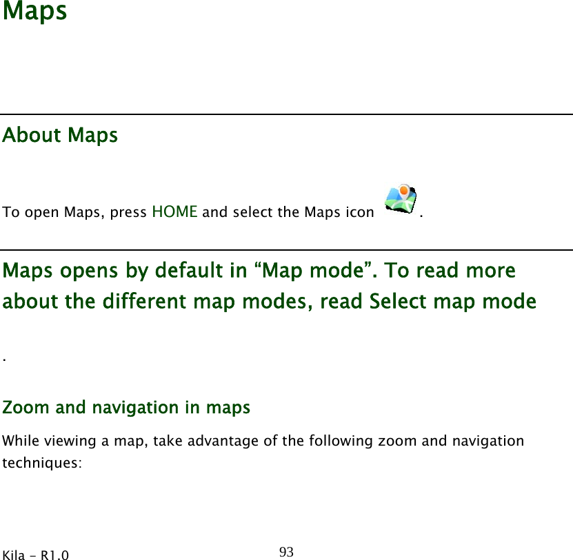  Kila - R1.0   93        Maps About Maps To open Maps, press HOME and select the Maps icon  . Maps opens by default in “Map mode”. To read more about the different map modes, read Select map mode . Zoom and navigation in maps While viewing a map, take advantage of the following zoom and navigation techniques: 