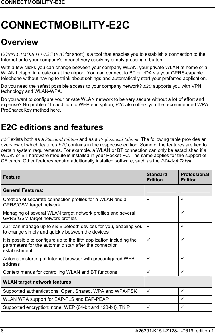 CONNECTMOBILITY-E2C  8  A26391-K151-Z128-1-7619, edition 1 CONNECTMOBILITY-E2C Overview CONNECTMOBLITY-E2C (E2C for short) is a tool that enables you to establish a connection to the Internet or to your company&apos;s intranet very easily by simply pressing a button. With a few clicks you can change between your company WLAN, your private WLAN at home or a WLAN hotspot in a cafe or at the airport. You can connect to BT or IrDA via your GPRS-capable telephone without having to think about settings and automatically start your preferred application. Do you need the safest possible access to your company network? E2C supports you with VPN technology and WLAN-WPA. Do you want to configure your private WLAN network to be very secure without a lot of effort and expense? No problem! In addition to WEP encryption, E2C also offers you the recommended WPA PreSharedKey method here. E2C editions and features E2C exists both as a Standard Edition and as a Professional Edition. The following table provides an overview of which features E2C contains in the respective edition. Some of the features are tied to certain system requirements. For example, a WLAN or BT connection can only be established if a WLAN or BT hardware module is installed in your Pocket PC. The same applies for the support of CF cards. Other features require additionally installed software, such as the RSA-Soft Token.  Feature  Standard Edition Professional Edition General Features:     Creation of separate connection profiles for a WLAN and a GPRS/GSM target network 9 9 Managing of several WLAN target network profiles and several GPRS/GSM target network profiles  9 E2C can manage up to six Bluetooth devices for you, enabling you to change simply and quickly between the devices 9 9 It is possible to configure up to the fifth application including the parameters for the automatic start after the connection establishment 9 9 Automatic starting of Internet browser with preconfigured WEB address 9 9 Context menus for controlling WLAN and BT functions  9 9 WLAN target network features:     Supported authentications: Open, Shared, WPA and WPA-PSK  9 9 WLAN WPA support for EAP-TLS and EAP-PEAP    9 Supported encryption: none, WEP (64-bit and 128-bit), TKIP  9 9 