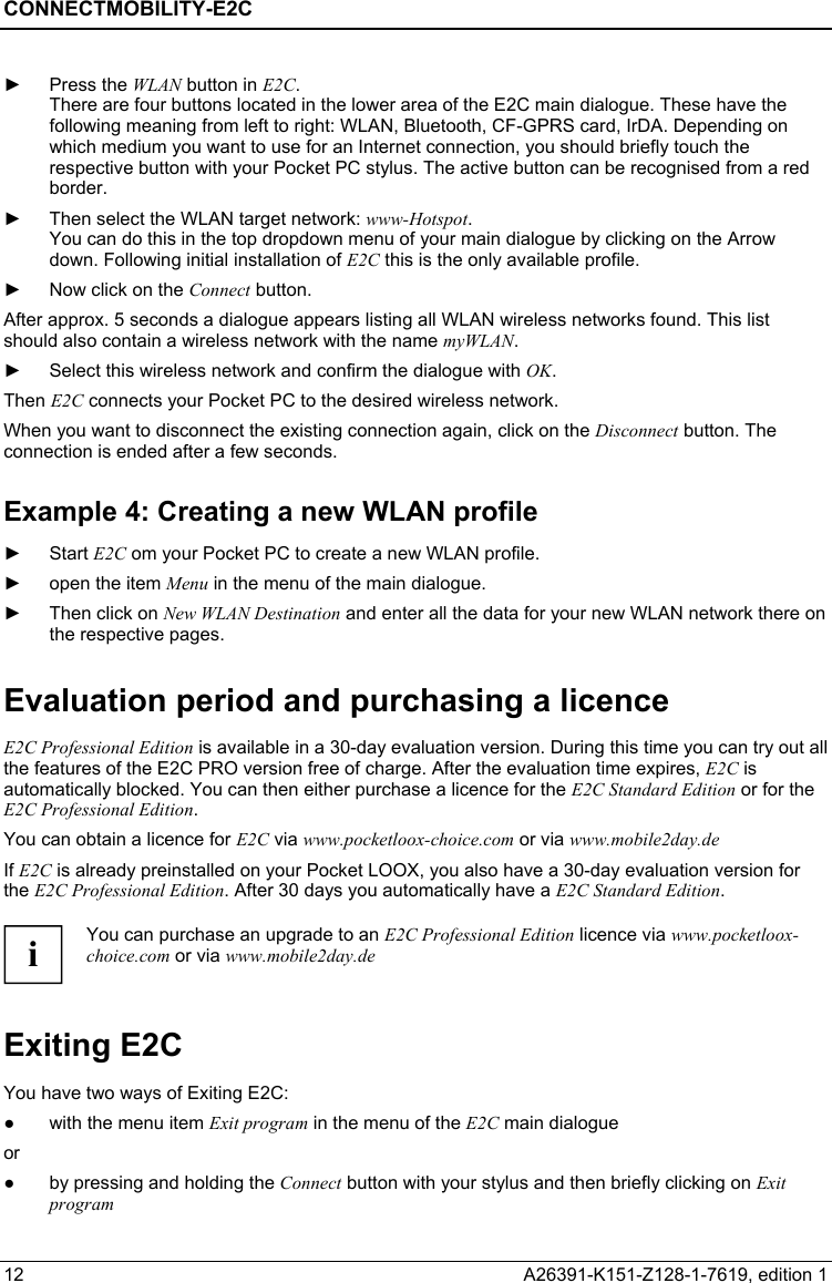CONNECTMOBILITY-E2C  12  A26391-K151-Z128-1-7619, edition 1 ► Press the WLAN button in E2C. There are four buttons located in the lower area of the E2C main dialogue. These have the following meaning from left to right: WLAN, Bluetooth, CF-GPRS card, IrDA. Depending on which medium you want to use for an Internet connection, you should briefly touch the respective button with your Pocket PC stylus. The active button can be recognised from a red border. ►  Then select the WLAN target network: www-Hotspot. You can do this in the top dropdown menu of your main dialogue by clicking on the Arrow down. Following initial installation of E2C this is the only available profile. ►  Now click on the Connect button. After approx. 5 seconds a dialogue appears listing all WLAN wireless networks found. This list should also contain a wireless network with the name myWLAN.  ►  Select this wireless network and confirm the dialogue with OK. Then E2C connects your Pocket PC to the desired wireless network. When you want to disconnect the existing connection again, click on the Disconnect button. The connection is ended after a few seconds. Example 4: Creating a new WLAN profile ► Start E2C om your Pocket PC to create a new WLAN profile. ►  open the item Menu in the menu of the main dialogue. ►  Then click on New WLAN Destination and enter all the data for your new WLAN network there on the respective pages. Evaluation period and purchasing a licence E2C Professional Edition is available in a 30-day evaluation version. During this time you can try out all the features of the E2C PRO version free of charge. After the evaluation time expires, E2C is automatically blocked. You can then either purchase a licence for the E2C Standard Edition or for the E2C Professional Edition. You can obtain a licence for E2C via www.pocketloox-choice.com or via www.mobile2day.de If E2C is already preinstalled on your Pocket LOOX, you also have a 30-day evaluation version for the E2C Professional Edition. After 30 days you automatically have a E2C Standard Edition.  i You can purchase an upgrade to an E2C Professional Edition licence via www.pocketloox-choice.com or via www.mobile2day.de Exiting E2C You have two ways of Exiting E2C: ●  with the menu item Exit program in the menu of the E2C main dialogue or ●  by pressing and holding the Connect button with your stylus and then briefly clicking on Exit program 