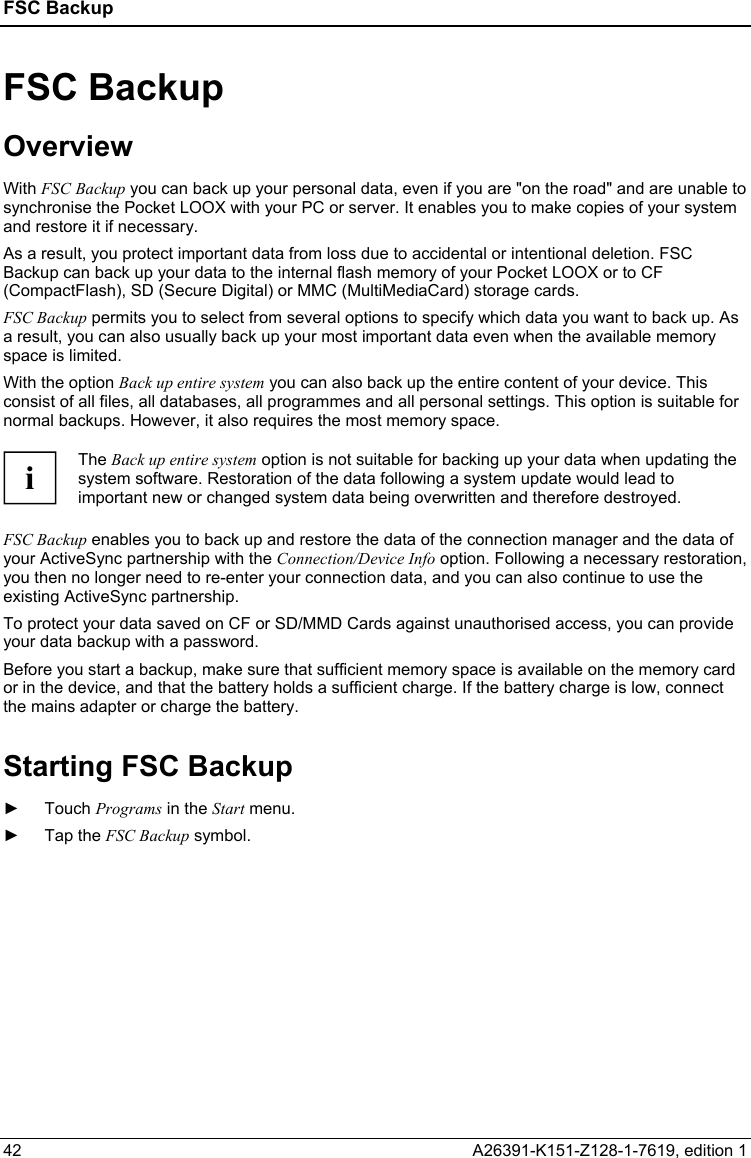 FSC Backup   42  A26391-K151-Z128-1-7619, edition 1 FSC Backup Overview With FSC Backup you can back up your personal data, even if you are &quot;on the road&quot; and are unable to synchronise the Pocket LOOX with your PC or server. It enables you to make copies of your system and restore it if necessary. As a result, you protect important data from loss due to accidental or intentional deletion. FSC Backup can back up your data to the internal flash memory of your Pocket LOOX or to CF (CompactFlash), SD (Secure Digital) or MMC (MultiMediaCard) storage cards. FSC Backup permits you to select from several options to specify which data you want to back up. As a result, you can also usually back up your most important data even when the available memory space is limited. With the option Back up entire system you can also back up the entire content of your device. This consist of all files, all databases, all programmes and all personal settings. This option is suitable for normal backups. However, it also requires the most memory space.  i The Back up entire system option is not suitable for backing up your data when updating the system software. Restoration of the data following a system update would lead to important new or changed system data being overwritten and therefore destroyed.  FSC Backup enables you to back up and restore the data of the connection manager and the data of your ActiveSync partnership with the Connection/Device Info option. Following a necessary restoration, you then no longer need to re-enter your connection data, and you can also continue to use the existing ActiveSync partnership. To protect your data saved on CF or SD/MMD Cards against unauthorised access, you can provide your data backup with a password. Before you start a backup, make sure that sufficient memory space is available on the memory card or in the device, and that the battery holds a sufficient charge. If the battery charge is low, connect the mains adapter or charge the battery. Starting FSC Backup ► Touch Programs in the Start menu. ► Tap the FSC Backup symbol. 