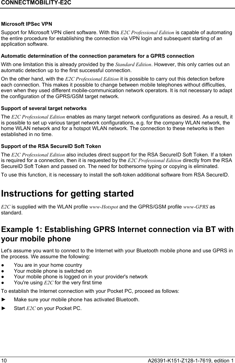 CONNECTMOBILITY-E2C  10  A26391-K151-Z128-1-7619, edition 1 Microsoft IPSec VPN Support for Microsoft VPN client software. With this E2C Professional Edition is capable of automating the entire procedure for establishing the connection via VPN login and subsequent starting of an application software. Automatic determination of the connection parameters for a GPRS connection With one limitation this is already provided by the Standard Edition. However, this only carries out an automatic detection up to the first successful connection. On the other hand, with the E2C Professional Edition it is possible to carry out this detection before each connection. This makes it possible to change between mobile telephones without difficulties, even when they used different mobile-communication network operators. It is not necessary to adapt the configuration of the GPRS/GSM target network. Support of several target networks The E2C Professional Edition enables as many target network configurations as desired. As a result, it is possible to set up various target network configurations, e.g. for the company WLAN network, the home WLAN network and for a hotspot WLAN network. The connection to these networks is then established in no time. Support of the RSA SecureID Soft Token The E2C Professional Edition also includes direct support for the RSA SecureID Soft Token. If a token is required for a connection, then it is requested by the E2C Professional Edition directly from the RSA SecureID Soft Token and passed on. The need for bothersome typing or copying is eliminated. To use this function, it is necessary to install the soft-token additional software from RSA SecureID. Instructions for getting started E2C is supplied with the WLAN profile www-Hotspot and the GPRS/GSM profile www-GPRS as standard. Example 1: Establishing GPRS Internet connection via BT with your mobile phone Let&apos;s assume you want to connect to the Internet with your Bluetooth mobile phone and use GPRS in the process. We assume the following: ●  You are in your home country ●  Your mobile phone is switched on ●  Your mobile phone is logged on in your provider&apos;s network ● You&apos;re using E2C for the very first time To establish the Internet connection with your Pocket PC, proceed as follows: ►  Make sure your mobile phone has activated Bluetooth. ► Start E2C on your Pocket PC. 