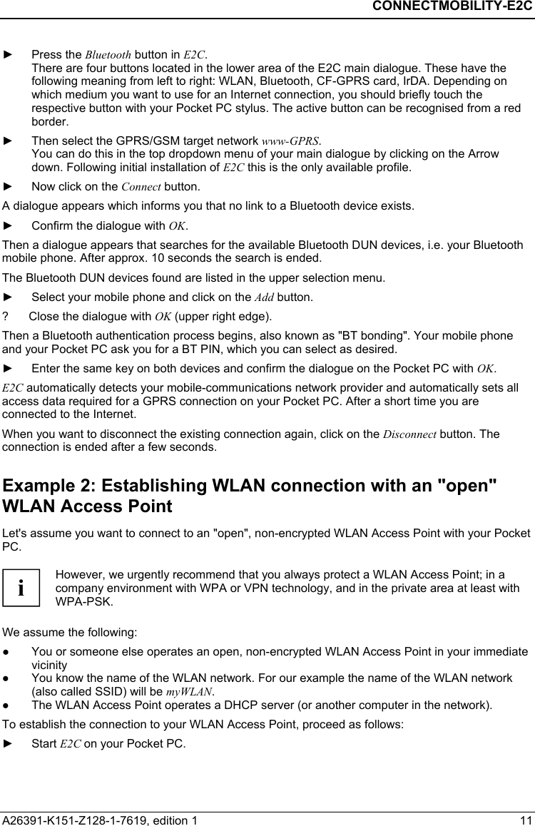  CONNECTMOBILITY-E2C A26391-K151-Z128-1-7619, edition 1  11 ► Press the Bluetooth button in E2C. There are four buttons located in the lower area of the E2C main dialogue. These have the following meaning from left to right: WLAN, Bluetooth, CF-GPRS card, IrDA. Depending on which medium you want to use for an Internet connection, you should briefly touch the respective button with your Pocket PC stylus. The active button can be recognised from a red border. ►  Then select the GPRS/GSM target network www-GPRS.  You can do this in the top dropdown menu of your main dialogue by clicking on the Arrow down. Following initial installation of E2C this is the only available profile. ►  Now click on the Connect button. A dialogue appears which informs you that no link to a Bluetooth device exists. ►  Confirm the dialogue with OK. Then a dialogue appears that searches for the available Bluetooth DUN devices, i.e. your Bluetooth mobile phone. After approx. 10 seconds the search is ended. The Bluetooth DUN devices found are listed in the upper selection menu. ►  Select your mobile phone and click on the Add button. ?  Close the dialogue with OK (upper right edge). Then a Bluetooth authentication process begins, also known as &quot;BT bonding&quot;. Your mobile phone and your Pocket PC ask you for a BT PIN, which you can select as desired. ►  Enter the same key on both devices and confirm the dialogue on the Pocket PC with OK. E2C automatically detects your mobile-communications network provider and automatically sets all access data required for a GPRS connection on your Pocket PC. After a short time you are connected to the Internet. When you want to disconnect the existing connection again, click on the Disconnect button. The connection is ended after a few seconds. Example 2: Establishing WLAN connection with an &quot;open&quot; WLAN Access Point Let&apos;s assume you want to connect to an &quot;open&quot;, non-encrypted WLAN Access Point with your Pocket PC.   i However, we urgently recommend that you always protect a WLAN Access Point; in a company environment with WPA or VPN technology, and in the private area at least with WPA-PSK.  We assume the following: ●  You or someone else operates an open, non-encrypted WLAN Access Point in your immediate vicinity ●  You know the name of the WLAN network. For our example the name of the WLAN network (also called SSID) will be myWLAN. ●  The WLAN Access Point operates a DHCP server (or another computer in the network). To establish the connection to your WLAN Access Point, proceed as follows: ► Start E2C on your Pocket PC. 