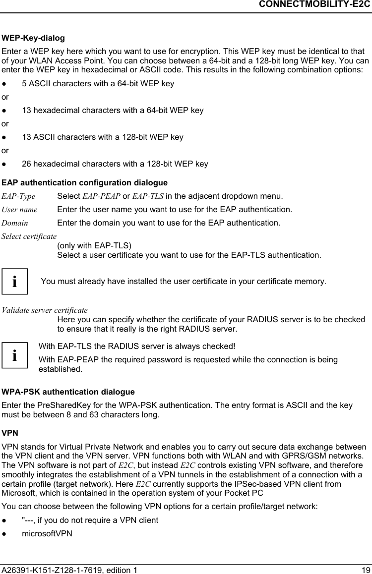  CONNECTMOBILITY-E2C A26391-K151-Z128-1-7619, edition 1  19 WEP-Key-dialog Enter a WEP key here which you want to use for encryption. This WEP key must be identical to that of your WLAN Access Point. You can choose between a 64-bit and a 128-bit long WEP key. You can enter the WEP key in hexadecimal or ASCII code. This results in the following combination options: ●  5 ASCII characters with a 64-bit WEP key  or ●  13 hexadecimal characters with a 64-bit WEP key or ●  13 ASCII characters with a 128-bit WEP key  or ●  26 hexadecimal characters with a 128-bit WEP key EAP authentication configuration dialogue EAP-Type Select EAP-PEAP or EAP-TLS in the adjacent dropdown menu. User name  Enter the user name you want to use for the EAP authentication. Domain  Enter the domain you want to use for the EAP authentication. Select certificate (only with EAP-TLS) Select a user certificate you want to use for the EAP-TLS authentication.  i  You must already have installed the user certificate in your certificate memory.  Validate server certificate Here you can specify whether the certificate of your RADIUS server is to be checked to ensure that it really is the right RADIUS server.  i With EAP-TLS the RADIUS server is always checked! With EAP-PEAP the required password is requested while the connection is being established.  WPA-PSK authentication dialogue Enter the PreSharedKey for the WPA-PSK authentication. The entry format is ASCII and the key must be between 8 and 63 characters long. VPN VPN stands for Virtual Private Network and enables you to carry out secure data exchange between the VPN client and the VPN server. VPN functions both with WLAN and with GPRS/GSM networks. The VPN software is not part of E2C, but instead E2C controls existing VPN software, and therefore smoothly integrates the establishment of a VPN tunnels in the establishment of a connection with a certain profile (target network). Here E2C currently supports the IPSec-based VPN client from Microsoft, which is contained in the operation system of your Pocket PC You can choose between the following VPN options for a certain profile/target network: ●  &quot;---, if you do not require a VPN client ● microsoftVPN 