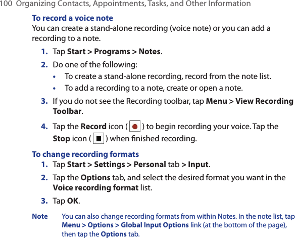 100  Organizing Contacts, Appointments, Tasks, and Other InformationTo record a voice noteYou can create a stand-alone recording (voice note) or you can add a recording to a note.1.  Tap Start &gt; Programs &gt; Notes.2.  Do one of the following:•  To create a stand-alone recording, record from the note list.•  To add a recording to a note, create or open a note.3.  If you do not see the Recording toolbar, tap Menu &gt; View Recording Toolbar.4.  Tap the Record icon (   ) to begin recording your voice. Tap the Stop icon (   ) when ﬁnished recording.To change recording formats1.  Tap Start &gt; Settings &gt; Personal tab &gt; Input.2.  Tap the Options tab, and select the desired format you want in the Voice recording format list.3.  Tap OK.Note You can also change recording formats from within Notes. In the note list, tap Menu &gt; Options &gt; Global Input Options link (at the bottom of the page), then tap the Options tab.