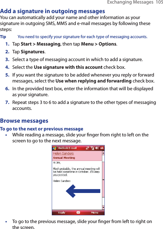 Exchanging Messages  105Add a signature in outgoing messagesYou can automatically add your name and other information as your signature in outgoing SMS, MMS and e-mail messages by following these steps:Tip  You need to specify your signature for each type of messaging accounts.1.  Tap Start &gt; Messaging, then tap Menu &gt; Options.2.  Tap Signatures.3.  Select a type of messaging account in which to add a signature.4.  Select the Use signature with this account check box.5.  If you want the signature to be added whenever you reply or forward messages, select the Use when replying and forwarding check box.6.  In the provided text box, enter the information that will be displayed as your signature.7.  Repeat steps 3 to 6 to add a signature to the other types of messaging accounts.Browse messagesTo go to the next or previous message•  While reading a message, slide your ﬁnger from right to left on the screen to go to the next message.•  To go to the previous message, slide your ﬁnger from left to right on the screen.