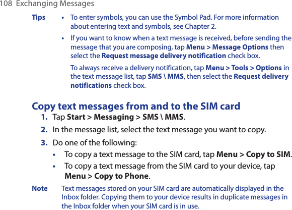 108  Exchanging MessagesTips  •  To enter symbols, you can use the Symbol Pad. For more information about entering text and symbols, see Chapter 2.  •  If you want to know when a text message is received, before sending the message that you are composing, tap Menu &gt; Message Options then select the Request message delivery notification check box.To always receive a delivery notification, tap Menu &gt; Tools &gt; Options in the text message list, tap SMS \ MMS, then select the Request delivery notifications check box.Copy text messages from and to the SIM card1.  Tap Start &gt; Messaging &gt; SMS \ MMS.2.  In the message list, select the text message you want to copy. 3.  Do one of the following:•  To copy a text message to the SIM card, tap Menu &gt; Copy to SIM.•  To copy a text message from the SIM card to your device, tap Menu &gt; Copy to Phone.Note  Text messages stored on your SIM card are automatically displayed in the Inbox folder. Copying them to your device results in duplicate messages in the Inbox folder when your SIM card is in use.