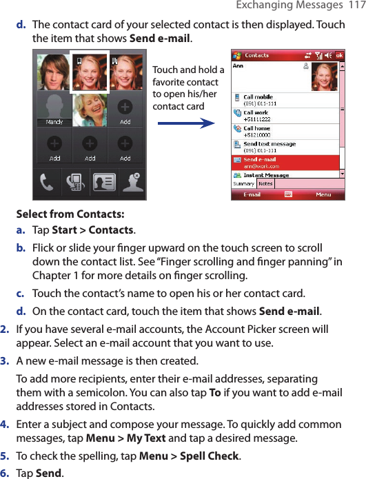 Exchanging Messages  117d.  The contact card of your selected contact is then displayed. Touch the item that shows Send e-mail. Touch and hold a favorite contact to open his/her contact cardSelect from Contacts:a.  Tap Start &gt; Contacts.b.  Flick or slide your ﬁnger upward on the touch screen to scroll down the contact list. See “Finger scrolling and ﬁnger panning” in Chapter 1 for more details on ﬁnger scrolling.c.  Touch the contact’s name to open his or her contact card.d.  On the contact card, touch the item that shows Send e-mail.2.  If you have several e-mail accounts, the Account Picker screen will appear. Select an e-mail account that you want to use.3.  A new e-mail message is then created.To add more recipients, enter their e-mail addresses, separating them with a semicolon. You can also tap To if you want to add e-mail addresses stored in Contacts.4.  Enter a subject and compose your message. To quickly add common messages, tap Menu &gt; My Text and tap a desired message.5.  To check the spelling, tap Menu &gt; Spell Check.6.  Tap Send.