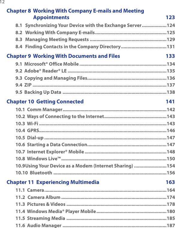 12  Chapter 8  Working With Company E-mails and Meeting Appointments  1238.1  Synchronizing Your Device with the Exchange Server ...................1248.2  Working With Company E-mails .......................................................1258.3  Managing Meeting Requests ...........................................................1298.4  Finding Contacts in the Company Directory ...................................131Chapter 9  Working With Documents and Files  1339.1  Microsoft® Office Mobile ...................................................................1349.2  Adobe® Reader® LE ............................................................................1359.3  Copying and Managing Files .............................................................1369.4  ZIP .......................................................................................................1379.5  Backing Up Data ................................................................................138Chapter 10  Getting Connected  14110.1  Comm Manager ................................................................................14210.2  Ways of Connecting to the Internet ................................................14310.3  Wi-Fi ..................................................................................................14310.4  GPRS ..................................................................................................14610.5  Dial-up ..............................................................................................14710.6  Starting a Data Connection .............................................................14710.7  Internet Explorer® Mobile ...............................................................14810.8  Windows Live™ .................................................................................15010.9 Using Your Device as a Modem (Internet Sharing) .........................15410.10  Bluetooth .......................................................................................156Chapter 11  Experiencing Multimedia  16311.1  Camera ..............................................................................................16411.2  Camera Album .................................................................................17411.3  Pictures &amp; Videos .............................................................................17811.4  Windows Media® Player Mobile ......................................................18011.5  Streaming Media .............................................................................18511.6  Audio Manager ................................................................................187