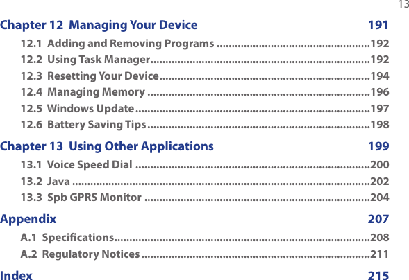   13Chapter 12  Managing Your Device  19112.1  Adding and Removing Programs ...................................................19212.2  Using Task Manager .........................................................................19212.3  Resetting Your Device ......................................................................19412.4  Managing Memory ..........................................................................19612.5  Windows Update ..............................................................................19712.6  Battery Saving Tips ..........................................................................198Chapter 13  Using Other Applications  19913.1  Voice Speed Dial ..............................................................................20013.2  Java ...................................................................................................20213.3  Spb GPRS Monitor ...........................................................................204Appendix      207A.1  Specifications .....................................................................................208A.2  Regulatory Notices ............................................................................211Index     215