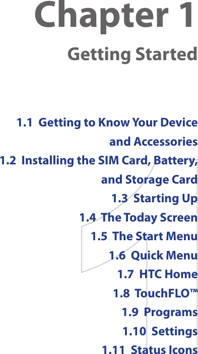 Chapter 1    Getting Started1.1  Getting to Know Your Device and Accessories1.2  Installing the SIM Card, Battery, and Storage Card1.3  Starting Up1.4  The Today Screen1.5  The Start Menu1.6  Quick Menu1.7  HTC Home1.8  TouchFLO™1.9  Programs1.10  Settings1.11  Status Icons