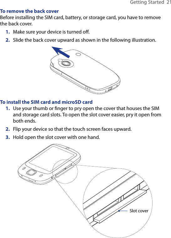 Getting Started  21To remove the back coverBefore installing the SIM card, battery, or storage card, you have to remove the back cover.1.  Make sure your device is turned oﬀ.2.  Slide the back cover upward as shown in the following illustration.To install the SIM card and microSD card1.  Use your thumb or ﬁnger to pry open the cover that houses the SIM and storage card slots. To open the slot cover easier, pry it open from both ends.2.  Flip your device so that the touch screen faces upward.3.  Hold open the slot cover with one hand.Slot cover