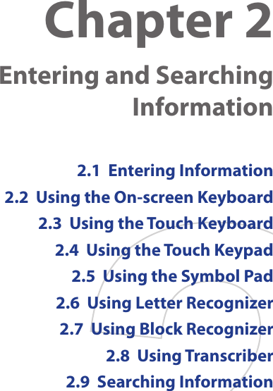 Chapter 2    Entering and Searching Information2.1  Entering Information2.2  Using the On-screen Keyboard2.3  Using the Touch Keyboard2.4  Using the Touch Keypad2.5  Using the Symbol Pad2.6  Using Letter Recognizer2.7  Using Block Recognizer2.8  Using Transcriber2.9  Searching Information