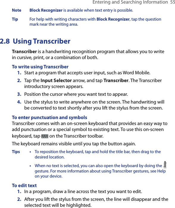 Entering and Searching Information  55Note  Block Recognizer is available when text entry is possible.Tip  For help with writing characters with Block Recognizer, tap the question mark near the writing area.2.8  Using TranscriberTranscriber is a handwriting recognition program that allows you to write in cursive, print, or a combination of both.To write using Transcriber1.  Start a program that accepts user input, such as Word Mobile.2.  Tap the Input Selector arrow, and tap Transcriber. The Transcriber introductory screen appears.3.  Position the cursor where you want text to appear.4.  Use the stylus to write anywhere on the screen. The handwriting will be converted to text shortly after you lift the stylus from the screen.To enter punctuation and symbolsTranscriber comes with an on-screen keyboard that provides an easy way to add punctuation or a special symbol to existing text. To use this on-screen keyboard, tap   on the Transcriber toolbar.The keyboard remains visible until you tap the button again.Tips  • To reposition the keyboard, tap and hold the title bar, then drag to the desired location.  • When no text is selected, you can also open the keyboard by doing the  gesture. For more information about using Transcriber gestures, see Help on your device.To edit text1.  In a program, draw a line across the text you want to edit.2.  After you lift the stylus from the screen, the line will disappear and the selected text will be highlighted.