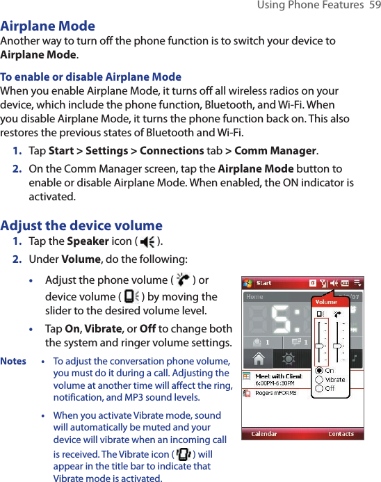 Using Phone Features  59Airplane ModeAnother way to turn off the phone function is to switch your device to Airplane Mode.To enable or disable Airplane ModeWhen you enable Airplane Mode, it turns off all wireless radios on your device, which include the phone function, Bluetooth, and Wi-Fi. When you disable Airplane Mode, it turns the phone function back on. This also restores the previous states of Bluetooth and Wi-Fi.1.  Tap Start &gt; Settings &gt; Connections tab &gt; Comm Manager.2.  On the Comm Manager screen, tap the Airplane Mode button to enable or disable Airplane Mode. When enabled, the ON indicator is activated.Adjust the device volume1.  Tap the Speaker icon (   ).2.  Under Volume, do the following:•  Adjust the phone volume (  ) or device volume (   ) by moving the slider to the desired volume level.•  Tap On, Vibrate, or Off to change both the system and ringer volume settings.Notes • To adjust the conversation phone volume, you must do it during a call. Adjusting the volume at another time will affect the ring, notification, and MP3 sound levels.  • When you activate Vibrate mode, sound will automatically be muted and your device will vibrate when an incoming call is received. The Vibrate icon (   ) will appear in the title bar to indicate that Vibrate mode is activated.