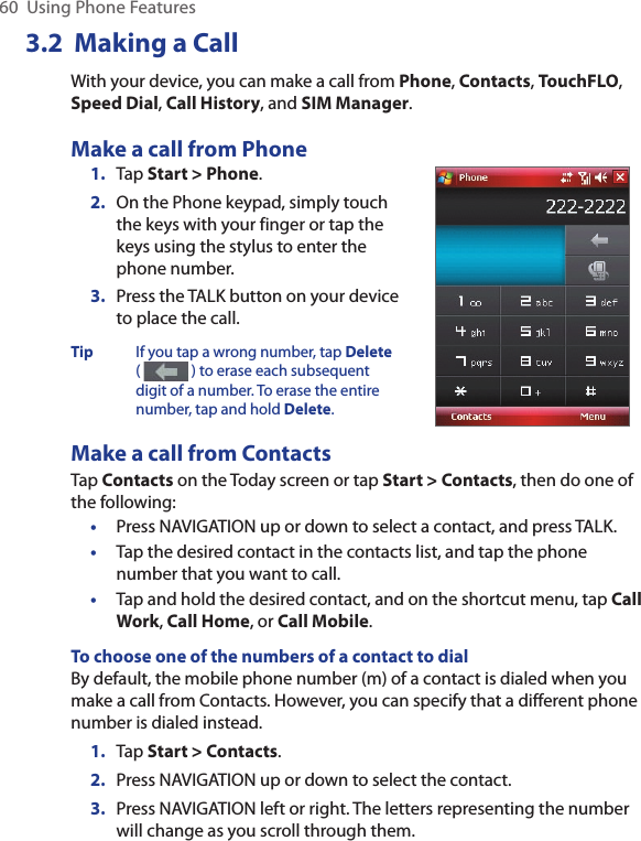 60  Using Phone Features3.2  Making a CallWith your device, you can make a call from Phone, Contacts, TouchFLO, Speed Dial, Call History, and SIM Manager.Make a call from Phone1.  Tap Start &gt; Phone.2.  On the Phone keypad, simply touch the keys with your finger or tap the keys using the stylus to enter the phone number.3.  Press the TALK button on your device to place the call.Tip  If you tap a wrong number, tap Delete (   ) to erase each subsequent digit of a number. To erase the entire number, tap and hold Delete.Make a call from ContactsTap Contacts on the Today screen or tap Start &gt; Contacts, then do one of the following:•  Press NAVIGATION up or down to select a contact, and press TALK.•  Tap the desired contact in the contacts list, and tap the phone number that you want to call.•  Tap and hold the desired contact, and on the shortcut menu, tap Call Work, Call Home, or Call Mobile.To choose one of the numbers of a contact to dialBy default, the mobile phone number (m) of a contact is dialed when you make a call from Contacts. However, you can specify that a different phone number is dialed instead.1.  Tap Start &gt; Contacts.2.  Press NAVIGATION up or down to select the contact.3.  Press NAVIGATION left or right. The letters representing the number will change as you scroll through them.