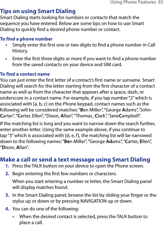 Using Phone Features  65Tips on using Smart DialingSmart Dialing starts looking for numbers or contacts that match the sequence you have entered. Below are some tips on how to use Smart Dialing to quickly find a desired phone number or contact.To find a phone number•  Simply enter the first one or two digits to find a phone number in Call History.•  Enter the first three digits or more if you want to ﬁnd a phone number from the saved contacts on your device and SIM card.To find a contact nameYou can just enter the first letter of a contact’s first name or surname. Smart Dialing will search for the letter starting from the first character of a contact name as well as from the character that appears after a space, dash, or underscore in a contact name. For example, if you tap number “2” which is associated with [a, b, c] on the Phone keypad, contact names such as the following will be considered matches: “Ben Miller”, “George Adams”, “John-Carter”, “Carter, Ellen”, “Dixon, Allan”, “Thomas_Clark”, “JaneCampbell”.If the matching list is long and you want to narrow down the search further, enter another letter. Using the same example above, if you continue to tap “3” which is associated with [d, e, f], the matching list will be narrowed down to the following names: “Ben Miller”, “George Adams”, “Carter, Ellen”, “Dixon, Allan”.Make a call or send a text message using Smart Dialing1.  Press the TALK button on your device to open the Phone screen.2.  Begin entering the first few numbers or characters.When you start entering a number or letter, the Smart Dialing panel will display matches found.3.  In the Smart Dialing panel, browse the list by sliding your finger or the stylus up or down or by pressing NAVIGATION up or down.4.  You can do one of the following:•  When the desired contact is selected, press the TALK button to place a call.