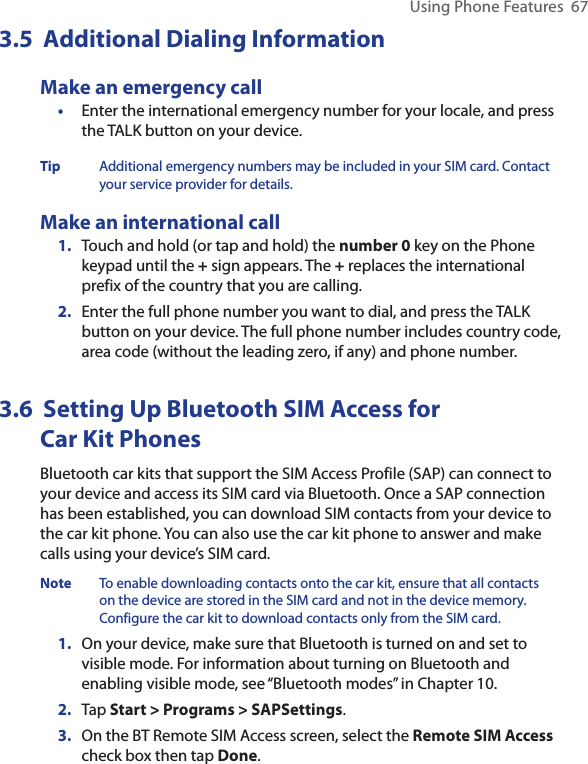Using Phone Features  673.5  Additional Dialing InformationMake an emergency call•  Enter the international emergency number for your locale, and press the TALK button on your device.Tip  Additional emergency numbers may be included in your SIM card. Contact your service provider for details.Make an international call1.  Touch and hold (or tap and hold) the number 0 key on the Phone keypad until the + sign appears. The + replaces the international prefix of the country that you are calling.2.  Enter the full phone number you want to dial, and press the TALK button on your device. The full phone number includes country code, area code (without the leading zero, if any) and phone number.3.6  Setting Up Bluetooth SIM Access for  Car Kit PhonesBluetooth car kits that support the SIM Access Profile (SAP) can connect to your device and access its SIM card via Bluetooth. Once a SAP connection has been established, you can download SIM contacts from your device to the car kit phone. You can also use the car kit phone to answer and make calls using your device’s SIM card.Note  To enable downloading contacts onto the car kit, ensure that all contacts on the device are stored in the SIM card and not in the device memory. Configure the car kit to download contacts only from the SIM card.  1.  On your device, make sure that Bluetooth is turned on and set to visible mode. For information about turning on Bluetooth and enabling visible mode, see “Bluetooth modes” in Chapter 10.2.  Tap Start &gt; Programs &gt; SAPSettings.3.  On the BT Remote SIM Access screen, select the Remote SIM Access check box then tap Done.
