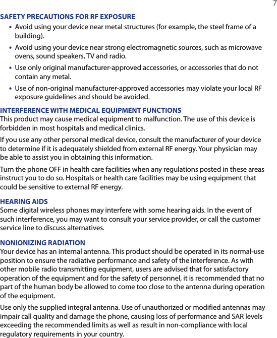   7SAFETY PRECAUTIONS FOR RF EXPOSURE•  Avoid using your device near metal structures (for example, the steel frame of a building).•  Avoid using your device near strong electromagnetic sources, such as microwave ovens, sound speakers, TV and radio.•  Use only original manufacturer-approved accessories, or accessories that do not contain any metal.•  Use of non-original manufacturer-approved accessories may violate your local RF exposure guidelines and should be avoided.INTERFERENCE WITH MEDICAL EQUIPMENT FUNCTIONSThis product may cause medical equipment to malfunction. The use of this device is forbidden in most hospitals and medical clinics.If you use any other personal medical device, consult the manufacturer of your device to determine if it is adequately shielded from external RF energy. Your physician may be able to assist you in obtaining this information.Turn the phone OFF in health care facilities when any regulations posted in these areas instruct you to do so. Hospitals or health care facilities may be using equipment that could be sensitive to external RF energy.HEARING AIDSSome digital wireless phones may interfere with some hearing aids. In the event of such interference, you may want to consult your service provider, or call the customer service line to discuss alternatives.NONIONIZING RADIATIONYour device has an internal antenna. This product should be operated in its normal-use position to ensure the radiative performance and safety of the interference. As with other mobile radio transmitting equipment, users are advised that for satisfactory operation of the equipment and for the safety of personnel, it is recommended that no part of the human body be allowed to come too close to the antenna during operation of the equipment.Use only the supplied integral antenna. Use of unauthorized or modified antennas may impair call quality and damage the phone, causing loss of performance and SAR levels exceeding the recommended limits as well as result in non-compliance with local regulatory requirements in your country.
