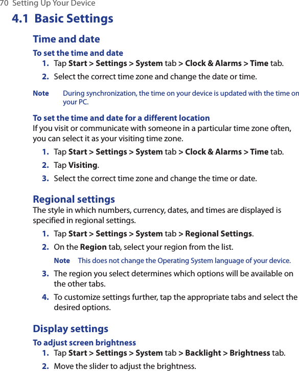 70  Setting Up Your Device4.1  Basic SettingsTime and dateTo set the time and date1.  Tap Start &gt; Settings &gt; System tab &gt; Clock &amp; Alarms &gt; Time tab.2.  Select the correct time zone and change the date or time.Note During synchronization, the time on your device is updated with the time on your PC.To set the time and date for a different locationIf you visit or communicate with someone in a particular time zone often, you can select it as your visiting time zone.1.  Tap Start &gt; Settings &gt; System tab &gt; Clock &amp; Alarms &gt; Time tab.2.  Tap Visiting.3.  Select the correct time zone and change the time or date.Regional settingsThe style in which numbers, currency, dates, and times are displayed is specified in regional settings.1.  Tap Start &gt; Settings &gt; System tab &gt; Regional Settings.2.  On the Region tab, select your region from the list.Note This does not change the Operating System language of your device.3.  The region you select determines which options will be available on the other tabs.4.  To customize settings further, tap the appropriate tabs and select the desired options.Display settingsTo adjust screen brightness1.  Tap Start &gt; Settings &gt; System tab &gt; Backlight &gt; Brightness tab.2.  Move the slider to adjust the brightness.