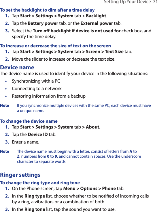 Setting Up Your Device  71To set the backlight to dim after a time delay1.  Tap Start &gt; Settings &gt; System tab &gt; Backlight.2.  Tap the Battery power tab, or the External power tab.3.  Select the Turn off backlight if device is not used for check box, and specify the time delay.To increase or decrease the size of text on the screen1.  Tap Start &gt; Settings &gt; System tab &gt; Screen &gt; Text Size tab.2.  Move the slider to increase or decrease the text size.Device nameThe device name is used to identify your device in the following situations:•  Synchronizing with a PC•  Connecting to a network•  Restoring information from a backupNote If you synchronize multiple devices with the same PC, each device must have a unique name.To change the device name1.  Tap Start &gt; Settings &gt; System tab &gt; About.2.  Tap the Device ID tab.3.  Enter a name.Note The device name must begin with a letter, consist of letters from A to Z, numbers from 0 to 9, and cannot contain spaces. Use the underscore character to separate words.Ringer settingsTo change the ring type and ring tone 1.  On the Phone screen, tap Menu &gt; Options &gt; Phone tab.2.  In the Ring type list, choose whether to be notiﬁed of incoming calls by a ring, a vibration, or a combination of both.3.  In the Ring tone list, tap the sound you want to use.