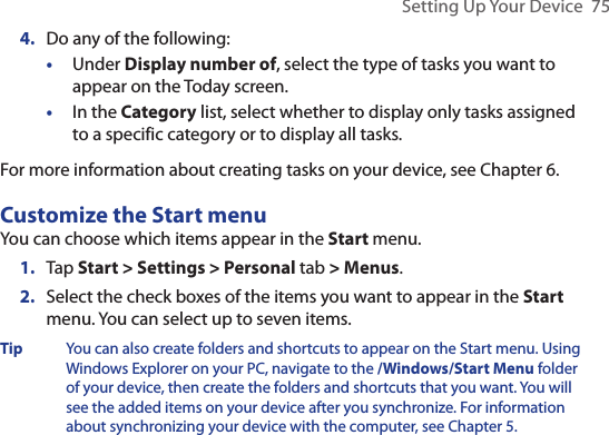Setting Up Your Device  754.  Do any of the following:•  Under Display number of, select the type of tasks you want to appear on the Today screen.•  In the Category list, select whether to display only tasks assigned to a specific category or to display all tasks.For more information about creating tasks on your device, see Chapter 6.Customize the Start menuYou can choose which items appear in the Start menu.1.  Tap Start &gt; Settings &gt; Personal tab &gt; Menus.2.   Select the check boxes of the items you want to appear in the Start menu. You can select up to seven items.Tip You can also create folders and shortcuts to appear on the Start menu. Using Windows Explorer on your PC, navigate to the /Windows/Start Menu folder of your device, then create the folders and shortcuts that you want. You will see the added items on your device after you synchronize. For information about synchronizing your device with the computer, see Chapter 5.