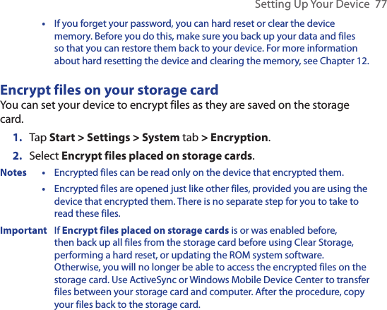 Setting Up Your Device  77  •  If you forget your password, you can hard reset or clear the device memory. Before you do this, make sure you back up your data and files so that you can restore them back to your device. For more information about hard resetting the device and clearing the memory, see Chapter 12.Encrypt files on your storage cardYou can set your device to encrypt files as they are saved on the storage card.1.  Tap Start &gt; Settings &gt; System tab &gt; Encryption.2.  Select Encrypt files placed on storage cards.Notes •  Encrypted files can be read only on the device that encrypted them.  •  Encrypted files are opened just like other files, provided you are using the device that encrypted them. There is no separate step for you to take to read these files.Important  If Encrypt files placed on storage cards is or was enabled before, then back up all files from the storage card before using Clear Storage, performing a hard reset, or updating the ROM system software. Otherwise, you will no longer be able to access the encrypted files on the storage card. Use ActiveSync or Windows Mobile Device Center to transfer files between your storage card and computer. After the procedure, copy your files back to the storage card.