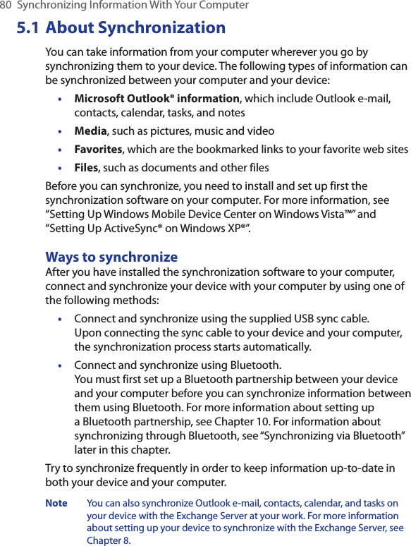 80  Synchronizing Information With Your Computer5.1 About SynchronizationYou can take information from your computer wherever you go by synchronizing them to your device. The following types of information can be synchronized between your computer and your device:•  Microsoft Outlook® information, which include Outlook e-mail, contacts, calendar, tasks, and notes•  Media, such as pictures, music and video•  Favorites, which are the bookmarked links to your favorite web sites•  Files, such as documents and other filesBefore you can synchronize, you need to install and set up first the synchronization software on your computer. For more information, see “Setting Up Windows Mobile Device Center on Windows Vista™” and “Setting Up ActiveSync® on Windows XP®”.Ways to synchronizeAfter you have installed the synchronization software to your computer, connect and synchronize your device with your computer by using one of the following methods:•  Connect and synchronize using the supplied USB sync cable.  Upon connecting the sync cable to your device and your computer, the synchronization process starts automatically.•  Connect and synchronize using Bluetooth.  You must first set up a Bluetooth partnership between your device and your computer before you can synchronize information between them using Bluetooth. For more information about setting up a Bluetooth partnership, see Chapter 10. For information about synchronizing through Bluetooth, see “Synchronizing via Bluetooth” later in this chapter.Try to synchronize frequently in order to keep information up-to-date in both your device and your computer.Note  You can also synchronize Outlook e-mail, contacts, calendar, and tasks on your device with the Exchange Server at your work. For more information about setting up your device to synchronize with the Exchange Server, see Chapter 8.