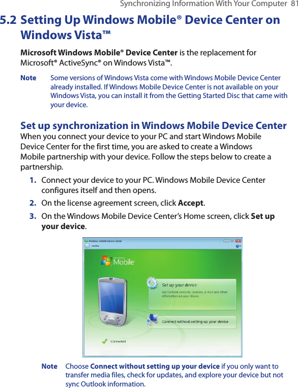 Synchronizing Information With Your Computer  815.2 Setting Up Windows Mobile® Device Center on Windows Vista™Microsoft Windows Mobile® Device Center is the replacement for Microsoft® ActiveSync® on Windows Vista™. Note  Some versions of Windows Vista come with Windows Mobile Device Center already installed. If Windows Mobile Device Center is not available on your Windows Vista, you can install it from the Getting Started Disc that came with your device.Set up synchronization in Windows Mobile Device CenterWhen you connect your device to your PC and start Windows Mobile Device Center for the first time, you are asked to create a Windows Mobile partnership with your device. Follow the steps below to create a partnership.1.  Connect your device to your PC. Windows Mobile Device Center configures itself and then opens.2.  On the license agreement screen, click Accept.3.  On the Windows Mobile Device Center’s Home screen, click Set up your device. Note  Choose Connect without setting up your device if you only want to transfer media files, check for updates, and explore your device but not sync Outlook information.