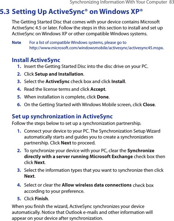 Synchronizing Information With Your Computer  835.3 Setting Up ActiveSync® on Windows XP®The Getting Started Disc that comes with your device contains Microsoft ActiveSync 4.5 or later. Follow the steps in this section to install and set up ActiveSync on Windows XP or other compatible Windows systems.Note  For a list of compatible Windows systems, please go to  http://www.microsoft.com/windowsmobile/activesync/activesync45.mspx.Install ActiveSync1.  Insert the Getting Started Disc into the disc drive on your PC.2.  Click Setup and Installation.3.  Select the ActiveSync check box and click Install.4.  Read the license terms and click Accept.5.  When installation is complete, click Done.6.  On the Getting Started with Windows Mobile screen, click Close.Set up synchronization in ActiveSyncFollow the steps below to set up a synchronization partnership.1.  Connect your device to your PC. The Synchronization Setup Wizard automatically starts and guides you to create a synchronization partnership. Click Next to proceed.2.  To synchronize your device with your PC, clear the Synchronize directly with a server running Microsoft Exchange check box then click Next.3.  Select the information types that you want to synchronize then click Next.4.  Select or clear the Allow wireless data connections check box according to your preference.5.  Click Finish.When you finish the wizard, ActiveSync synchronizes your device automatically. Notice that Outlook e-mails and other information will appear on your device after synchronization.