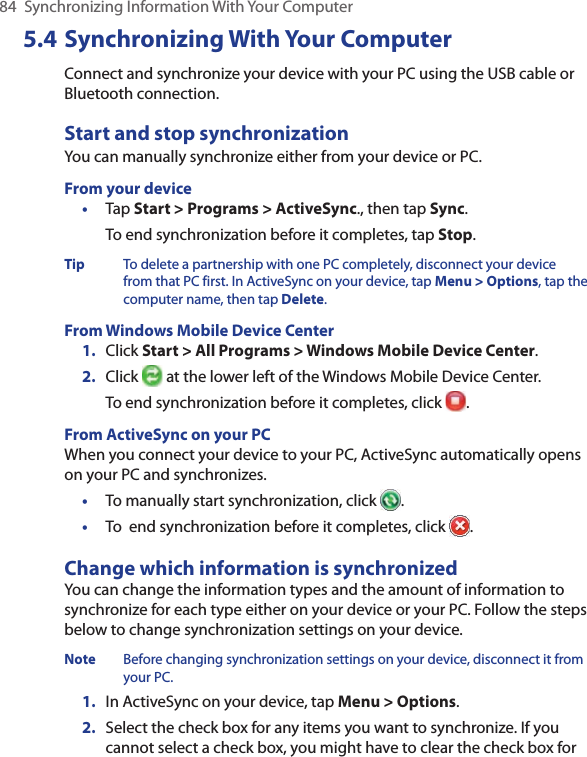 84  Synchronizing Information With Your Computer5.4 Synchronizing With Your ComputerConnect and synchronize your device with your PC using the USB cable or Bluetooth connection.Start and stop synchronizationYou can manually synchronize either from your device or PC.From your device•  Tap Start &gt; Programs &gt; ActiveSync., then tap Sync.To end synchronization before it completes, tap Stop.Tip  To delete a partnership with one PC completely, disconnect your device from that PC first. In ActiveSync on your device, tap Menu &gt; Options, tap the computer name, then tap Delete.From Windows Mobile Device Center1.  Click Start &gt; All Programs &gt; Windows Mobile Device Center.2.  Click   at the lower left of the Windows Mobile Device Center. To end synchronization before it completes, click  .From ActiveSync on your PCWhen you connect your device to your PC, ActiveSync automatically opens on your PC and synchronizes.•  To manually start synchronization, click  .•  To  end synchronization before it completes, click  .Change which information is synchronizedYou can change the information types and the amount of information to synchronize for each type either on your device or your PC. Follow the steps below to change synchronization settings on your device.Note  Before changing synchronization settings on your device, disconnect it from your PC.1.  In ActiveSync on your device, tap Menu &gt; Options.2.  Select the check box for any items you want to synchronize. If you cannot select a check box, you might have to clear the check box for 