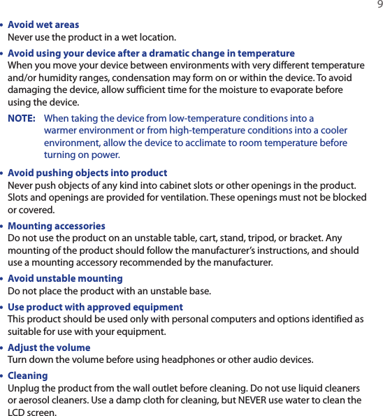   9•  Avoid wet areas Never use the product in a wet location.•  Avoid using your device after a dramatic change in temperature When you move your device between environments with very different temperature and/or humidity ranges, condensation may form on or within the device. To avoid damaging the device, allow sufficient time for the moisture to evaporate before using the device.NOTE:     When taking the device from low-temperature conditions into a warmer environment or from high-temperature conditions into a cooler environment, allow the device to acclimate to room temperature before turning on power.•  Avoid pushing objects into product Never push objects of any kind into cabinet slots or other openings in the product. Slots and openings are provided for ventilation. These openings must not be blocked or covered.•  Mounting accessories Do not use the product on an unstable table, cart, stand, tripod, or bracket. Any mounting of the product should follow the manufacturer’s instructions, and should use a mounting accessory recommended by the manufacturer.•  Avoid unstable mounting Do not place the product with an unstable base. •  Use product with approved equipment This product should be used only with personal computers and options identified as suitable for use with your equipment.•  Adjust the volume Turn down the volume before using headphones or other audio devices.•  Cleaning Unplug the product from the wall outlet before cleaning. Do not use liquid cleaners or aerosol cleaners. Use a damp cloth for cleaning, but NEVER use water to clean the LCD screen. 