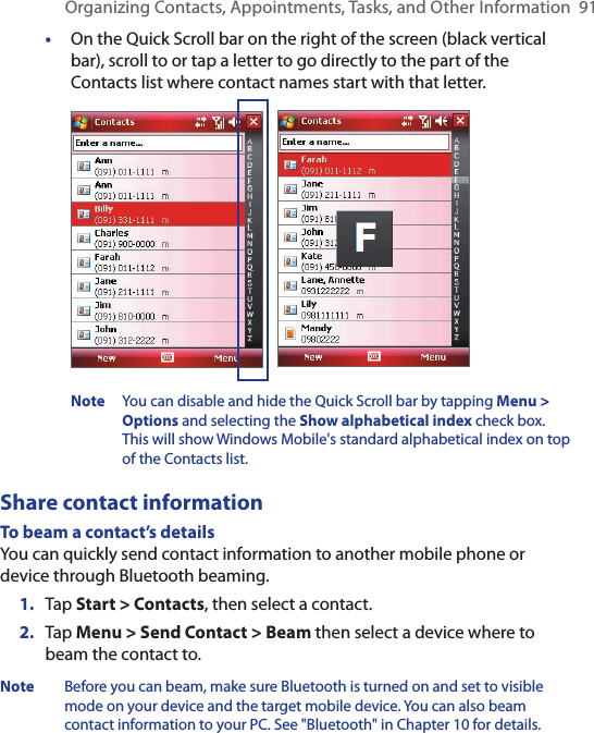 Organizing Contacts, Appointments, Tasks, and Other Information  91•  On the Quick Scroll bar on the right of the screen (black vertical bar), scroll to or tap a letter to go directly to the part of the Contacts list where contact names start with that letter. Note  You can disable and hide the Quick Scroll bar by tapping Menu &gt; Options and selecting the Show alphabetical index check box. This will show Windows Mobile&apos;s standard alphabetical index on top of the Contacts list.Share contact informationTo beam a contact’s detailsYou can quickly send contact information to another mobile phone or device through Bluetooth beaming.1.  Tap Start &gt; Contacts, then select a contact.2.  Tap Menu &gt; Send Contact &gt; Beam then select a device where to beam the contact to.Note  Before you can beam, make sure Bluetooth is turned on and set to visible mode on your device and the target mobile device. You can also beam contact information to your PC. See &quot;Bluetooth&quot; in Chapter 10 for details.