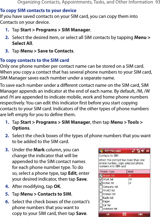 Organizing Contacts, Appointments, Tasks, and Other Information  93To copy SIM contacts to your deviceIf you have saved contacts on your SIM card, you can copy them into Contacts on your device.1.  Tap Start &gt; Programs &gt; SIM Manager.2.  Select the desired item, or select all SIM contacts by tapping Menu &gt; Select All.3.  Tap Menu &gt; Save to Contacts.To copy contacts to the SIM cardOnly one phone number per contact name can be stored on a SIM card. When you copy a contact that has several phone numbers to your SIM card, SIM Manager saves each number under a separate name.To save each number under a different contact name on the SIM card, SIM Manager appends an indicator at the end of each name. By default, /M, /W and /H are appended to indicate mobile, work and home phone numbers respectively. You can edit this indicator first before you start copying contacts to your SIM card. Indicators of the other types of phone numbers are left empty for you to define them.1.  Tap Start &gt; Programs &gt; SIM Manager, then tap Menu &gt; Tools &gt; Options.2.  Select the check boxes of the types of phone numbers that you want to be added to the SIM card.3.  Under the Mark column, you can change the indicator that will be appended to the SIM contact names for each phone number type. To do so, select a phone type, tap Edit, enter your desired indicator, then tap Save.4.  After modifying, tap OK.5.  Tap Menu &gt; Contacts to SIM.6.  Select the check boxes of the contact’s phone numbers that you want to copy to your SIM card, then tap Save.