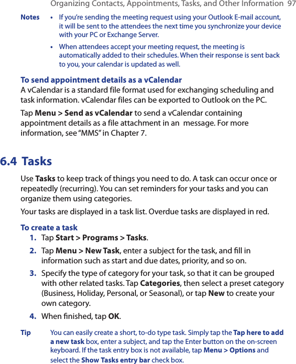 Organizing Contacts, Appointments, Tasks, and Other Information  97Notes  •  If you’re sending the meeting request using your Outlook E-mail account, it will be sent to the attendees the next time you synchronize your device with your PC or Exchange Server.  •  When attendees accept your meeting request, the meeting is automatically added to their schedules. When their response is sent back to you, your calendar is updated as well.To send appointment details as a vCalendarA vCalendar is a standard file format used for exchanging scheduling and task information. vCalendar files can be exported to Outlook on the PC.Tap Menu &gt; Send as vCalendar to send a vCalendar containing appointment details as a file attachment in an  message. For more information, see “MMS” in Chapter 7.6.4  TasksUse Tasks to keep track of things you need to do. A task can occur once or repeatedly (recurring). You can set reminders for your tasks and you can organize them using categories.Your tasks are displayed in a task list. Overdue tasks are displayed in red.To create a task1.  Tap Start &gt; Programs &gt; Tasks.2.  Tap Menu &gt; New Task, enter a subject for the task, and ﬁll in information such as start and due dates, priority, and so on.3.  Specify the type of category for your task, so that it can be grouped with other related tasks. Tap Categories, then select a preset category (Business, Holiday, Personal, or Seasonal), or tap New to create your own category.4.  When ﬁnished, tap OK.Tip You can easily create a short, to-do type task. Simply tap the Tap here to add a new task box, enter a subject, and tap the Enter button on the on-screen keyboard. If the task entry box is not available, tap Menu &gt; Options and select the Show Tasks entry bar check box.