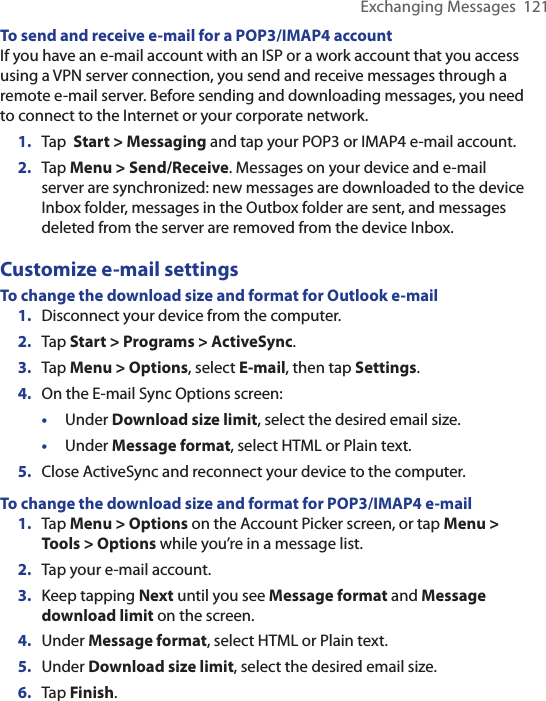 Exchanging Messages  121To send and receive e-mail for a POP3/IMAP4 accountIf you have an e-mail account with an ISP or a work account that you access using a VPN server connection, you send and receive messages through a remote e-mail server. Before sending and downloading messages, you need to connect to the Internet or your corporate network.1.  Tap  Start &gt; Messaging and tap your POP3 or IMAP4 e-mail account.2.  Tap Menu &gt; Send/Receive. Messages on your device and e-mail server are synchronized: new messages are downloaded to the device Inbox folder, messages in the Outbox folder are sent, and messages deleted from the server are removed from the device Inbox.Customize e-mail settingsTo change the download size and format for Outlook e-mail1.  Disconnect your device from the computer.2.  Tap Start &gt; Programs &gt; ActiveSync.3.  Tap Menu &gt; Options, select E-mail, then tap Settings.4.  On the E-mail Sync Options screen:•  Under Download size limit, select the desired email size.•  Under Message format, select HTML or Plain text.5.  Close ActiveSync and reconnect your device to the computer.To change the download size and format for POP3/IMAP4 e-mail1.  Tap Menu &gt; Options on the Account Picker screen, or tap Menu &gt; Tools &gt; Options while you’re in a message list.2.  Tap your e-mail account.3.  Keep tapping Next until you see Message format and Message download limit on the screen.4.  Under Message format, select HTML or Plain text.5.  Under Download size limit, select the desired email size.6.  Tap Finish.